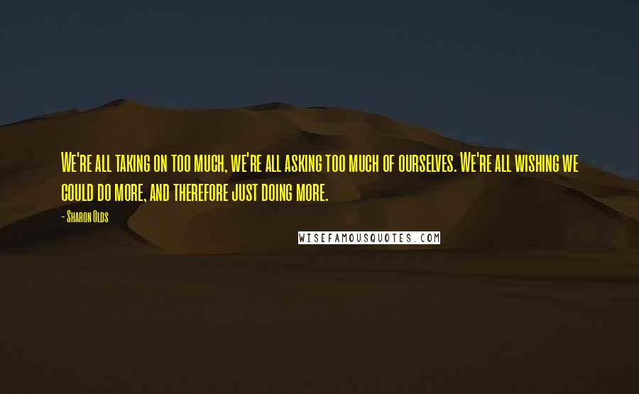 Sharon Olds Quotes: We're all taking on too much, we're all asking too much of ourselves. We're all wishing we could do more, and therefore just doing more.