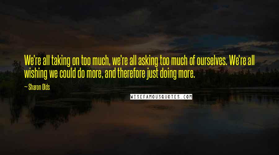 Sharon Olds Quotes: We're all taking on too much, we're all asking too much of ourselves. We're all wishing we could do more, and therefore just doing more.