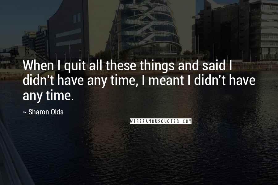 Sharon Olds Quotes: When I quit all these things and said I didn't have any time, I meant I didn't have any time.