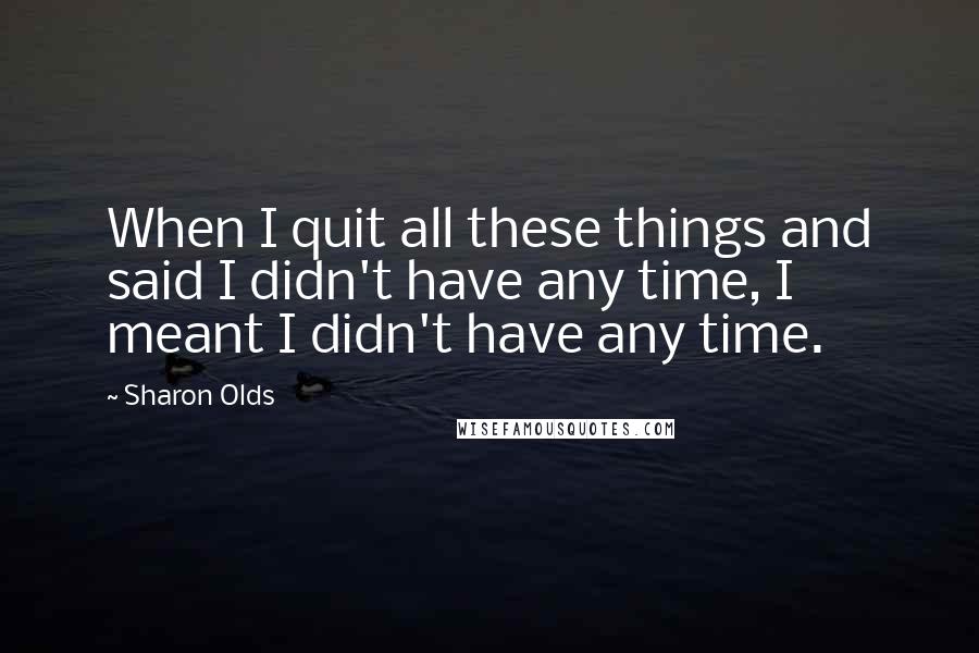 Sharon Olds Quotes: When I quit all these things and said I didn't have any time, I meant I didn't have any time.