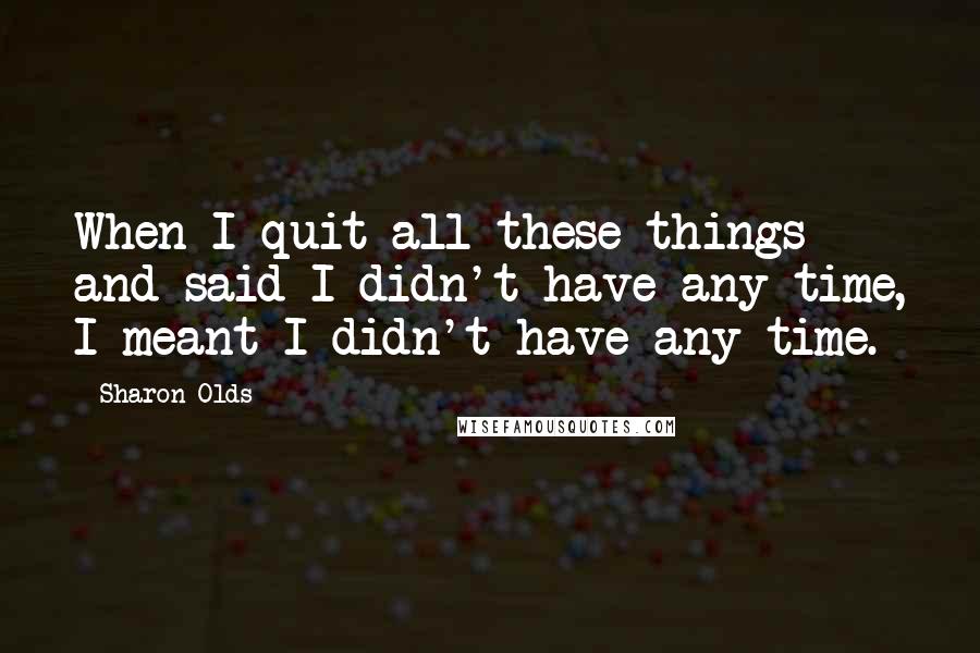 Sharon Olds Quotes: When I quit all these things and said I didn't have any time, I meant I didn't have any time.