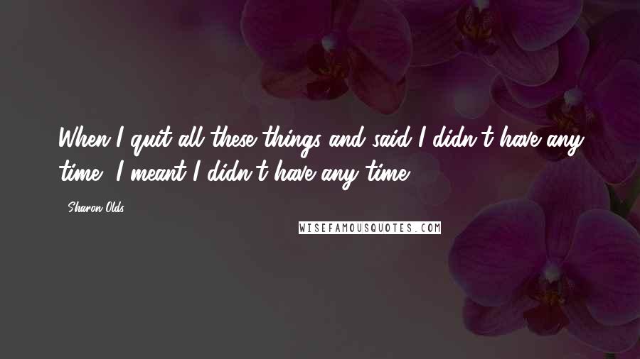 Sharon Olds Quotes: When I quit all these things and said I didn't have any time, I meant I didn't have any time.