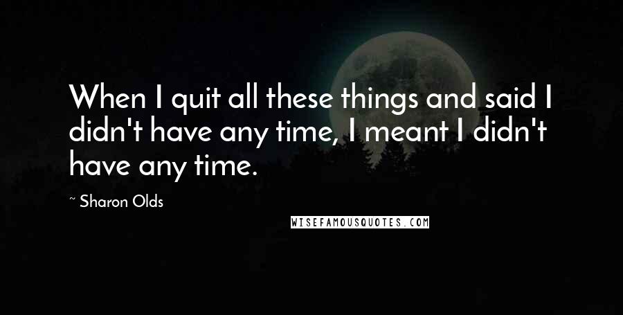 Sharon Olds Quotes: When I quit all these things and said I didn't have any time, I meant I didn't have any time.