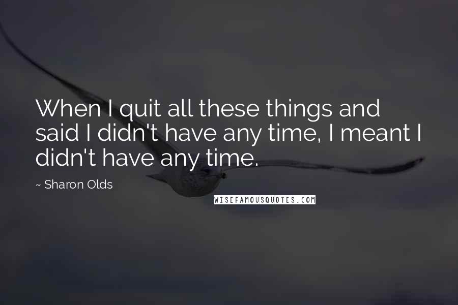 Sharon Olds Quotes: When I quit all these things and said I didn't have any time, I meant I didn't have any time.