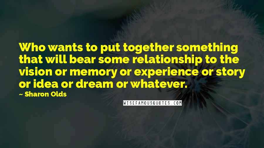 Sharon Olds Quotes: Who wants to put together something that will bear some relationship to the vision or memory or experience or story or idea or dream or whatever.