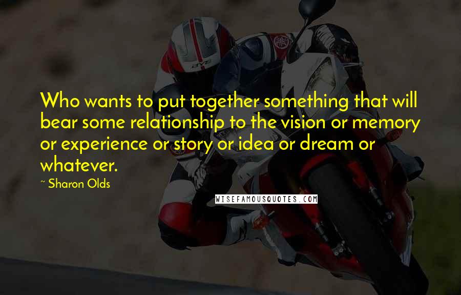 Sharon Olds Quotes: Who wants to put together something that will bear some relationship to the vision or memory or experience or story or idea or dream or whatever.