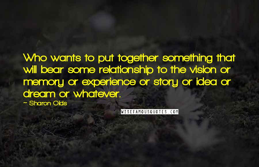 Sharon Olds Quotes: Who wants to put together something that will bear some relationship to the vision or memory or experience or story or idea or dream or whatever.