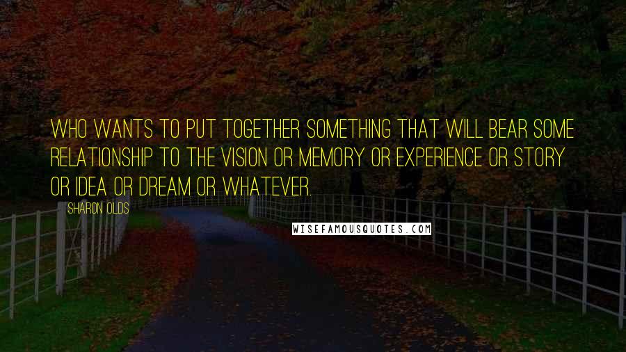 Sharon Olds Quotes: Who wants to put together something that will bear some relationship to the vision or memory or experience or story or idea or dream or whatever.