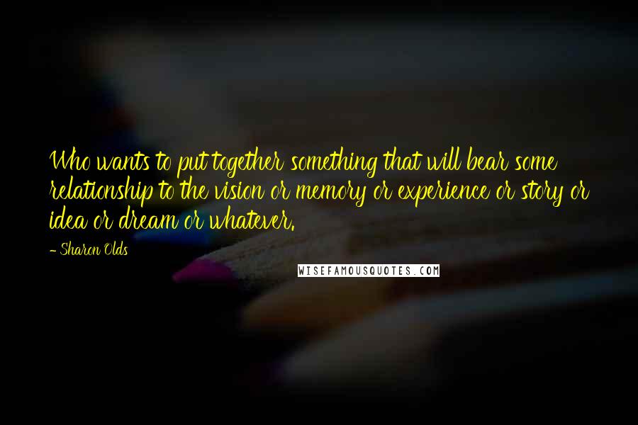 Sharon Olds Quotes: Who wants to put together something that will bear some relationship to the vision or memory or experience or story or idea or dream or whatever.