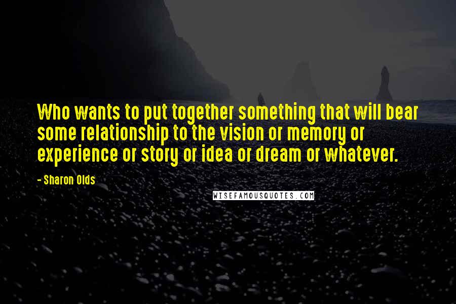 Sharon Olds Quotes: Who wants to put together something that will bear some relationship to the vision or memory or experience or story or idea or dream or whatever.