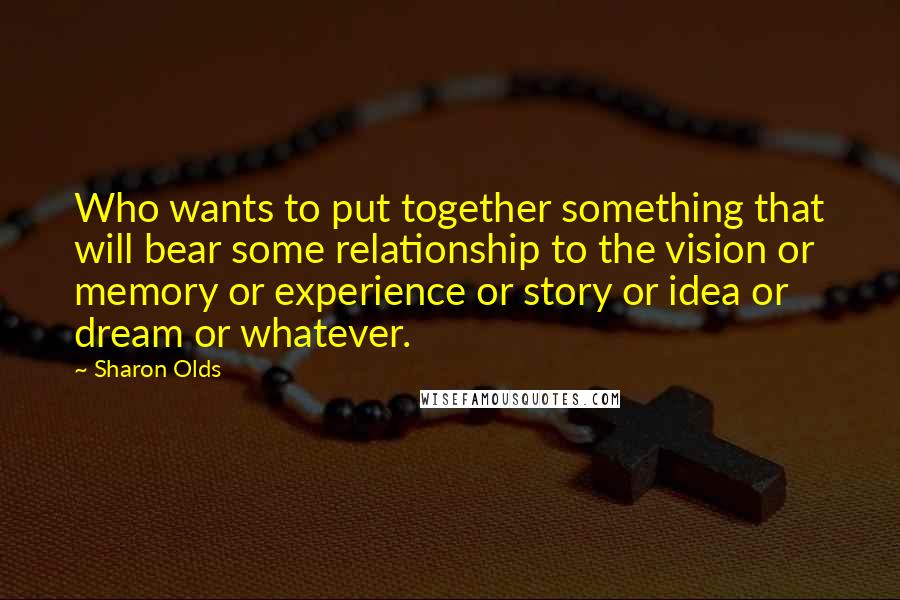 Sharon Olds Quotes: Who wants to put together something that will bear some relationship to the vision or memory or experience or story or idea or dream or whatever.