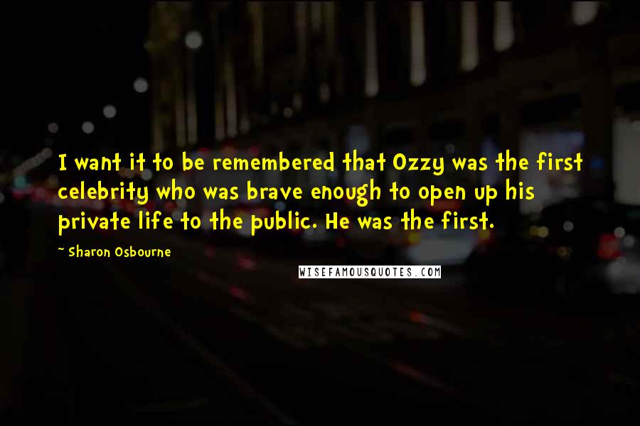 Sharon Osbourne Quotes: I want it to be remembered that Ozzy was the first celebrity who was brave enough to open up his private life to the public. He was the first.