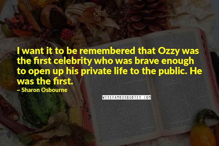 Sharon Osbourne Quotes: I want it to be remembered that Ozzy was the first celebrity who was brave enough to open up his private life to the public. He was the first.