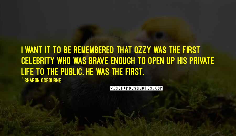 Sharon Osbourne Quotes: I want it to be remembered that Ozzy was the first celebrity who was brave enough to open up his private life to the public. He was the first.