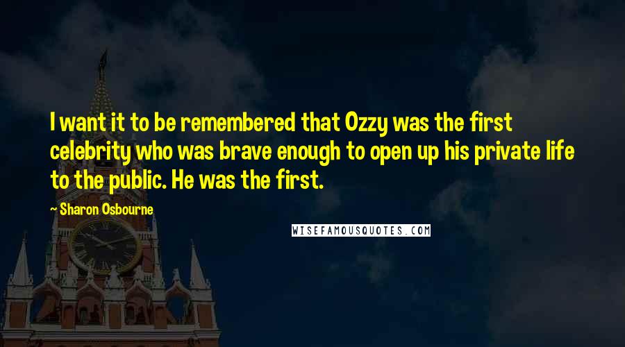 Sharon Osbourne Quotes: I want it to be remembered that Ozzy was the first celebrity who was brave enough to open up his private life to the public. He was the first.