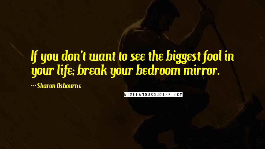 Sharon Osbourne Quotes: If you don't want to see the biggest fool in your life; break your bedroom mirror.