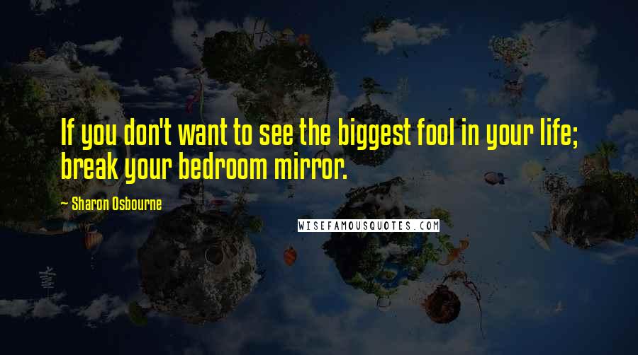 Sharon Osbourne Quotes: If you don't want to see the biggest fool in your life; break your bedroom mirror.
