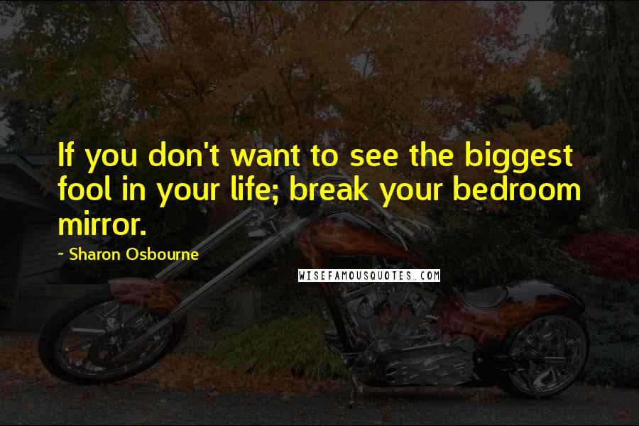 Sharon Osbourne Quotes: If you don't want to see the biggest fool in your life; break your bedroom mirror.
