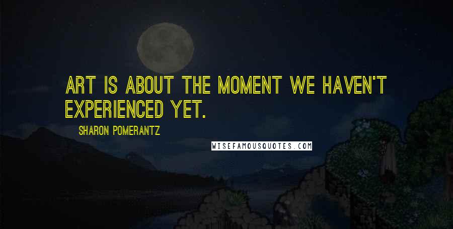 Sharon Pomerantz Quotes: Art is about the moment we haven't experienced yet.