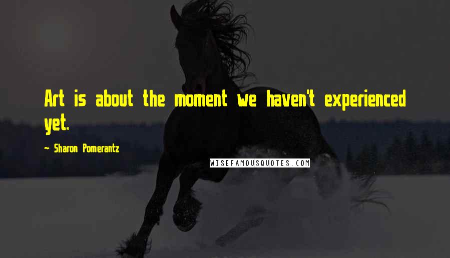 Sharon Pomerantz Quotes: Art is about the moment we haven't experienced yet.