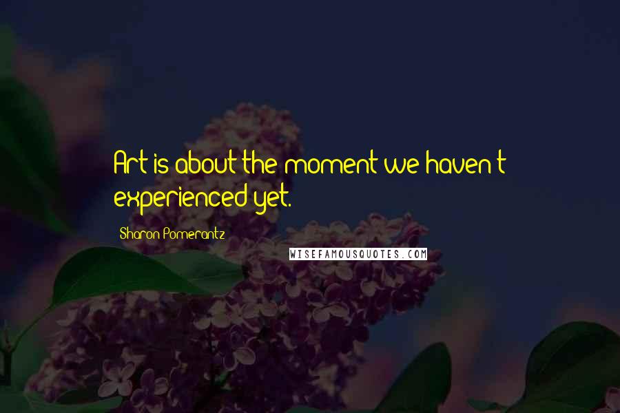 Sharon Pomerantz Quotes: Art is about the moment we haven't experienced yet.