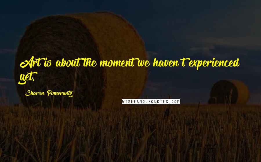 Sharon Pomerantz Quotes: Art is about the moment we haven't experienced yet.
