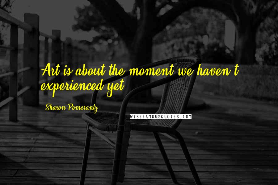 Sharon Pomerantz Quotes: Art is about the moment we haven't experienced yet.