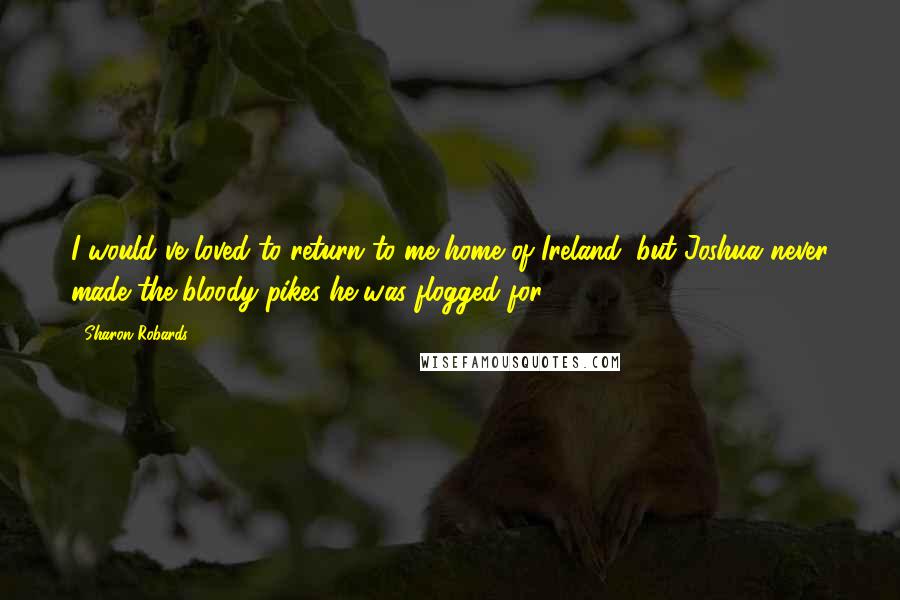 Sharon Robards Quotes: I would've loved to return to me home of Ireland, but Joshua never made the bloody pikes he was flogged for.