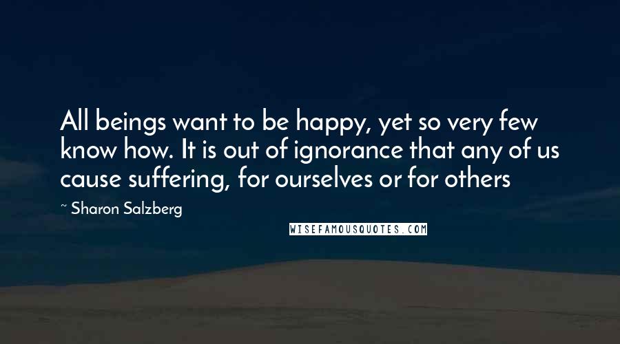 Sharon Salzberg Quotes: All beings want to be happy, yet so very few know how. It is out of ignorance that any of us cause suffering, for ourselves or for others