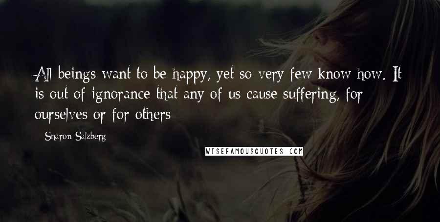 Sharon Salzberg Quotes: All beings want to be happy, yet so very few know how. It is out of ignorance that any of us cause suffering, for ourselves or for others