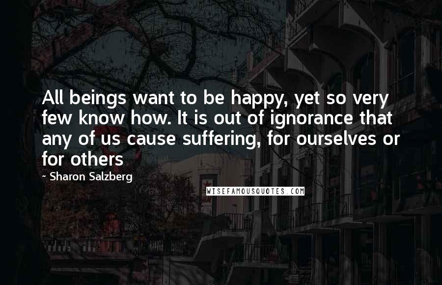 Sharon Salzberg Quotes: All beings want to be happy, yet so very few know how. It is out of ignorance that any of us cause suffering, for ourselves or for others