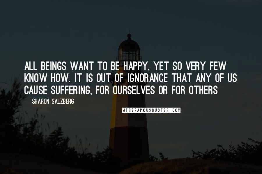 Sharon Salzberg Quotes: All beings want to be happy, yet so very few know how. It is out of ignorance that any of us cause suffering, for ourselves or for others