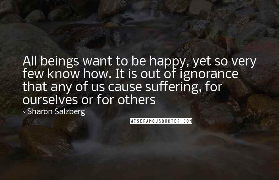 Sharon Salzberg Quotes: All beings want to be happy, yet so very few know how. It is out of ignorance that any of us cause suffering, for ourselves or for others
