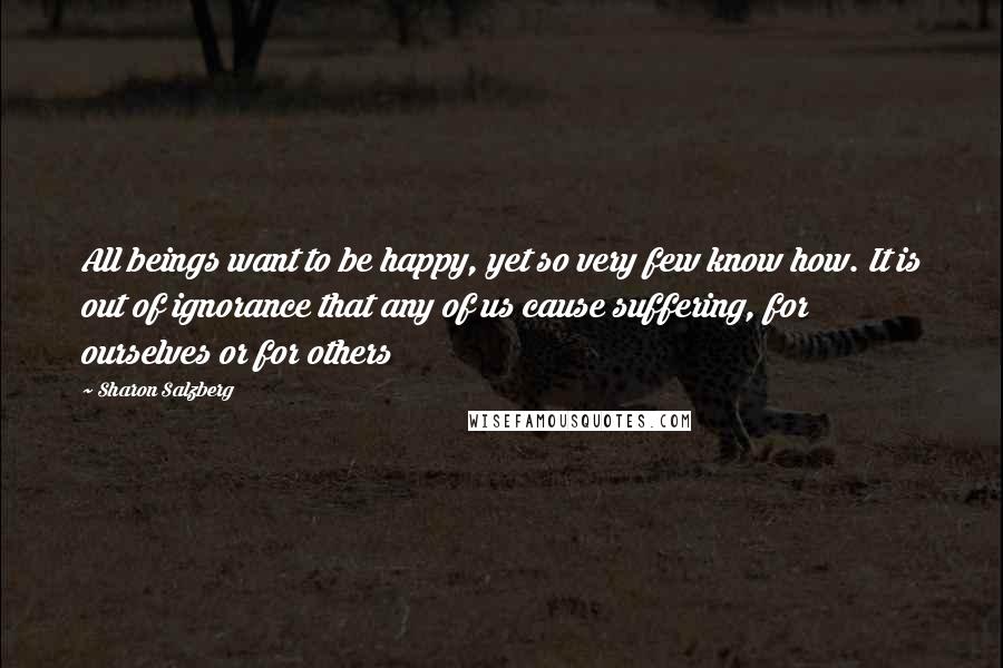 Sharon Salzberg Quotes: All beings want to be happy, yet so very few know how. It is out of ignorance that any of us cause suffering, for ourselves or for others