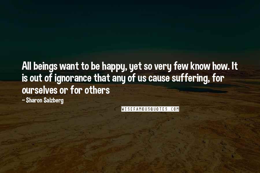 Sharon Salzberg Quotes: All beings want to be happy, yet so very few know how. It is out of ignorance that any of us cause suffering, for ourselves or for others