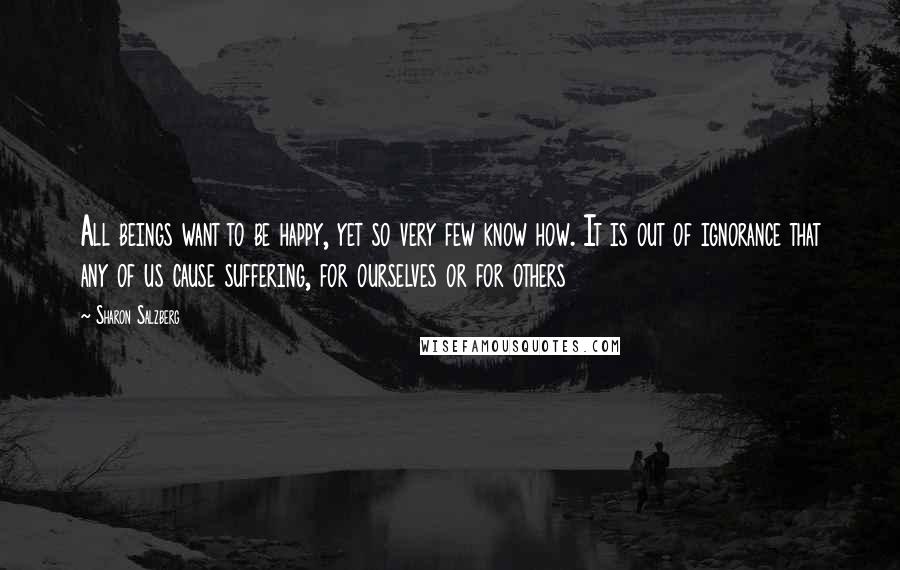 Sharon Salzberg Quotes: All beings want to be happy, yet so very few know how. It is out of ignorance that any of us cause suffering, for ourselves or for others