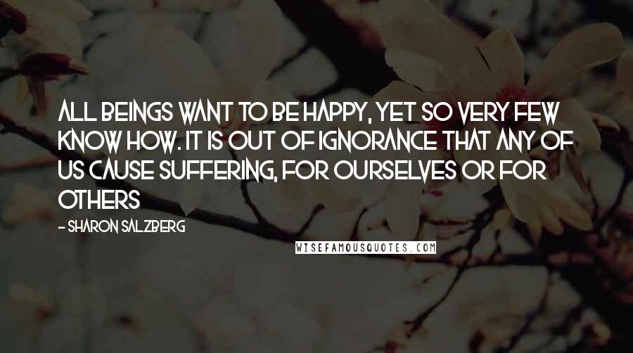 Sharon Salzberg Quotes: All beings want to be happy, yet so very few know how. It is out of ignorance that any of us cause suffering, for ourselves or for others