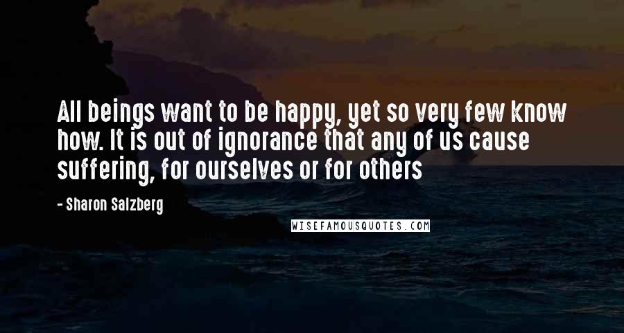 Sharon Salzberg Quotes: All beings want to be happy, yet so very few know how. It is out of ignorance that any of us cause suffering, for ourselves or for others