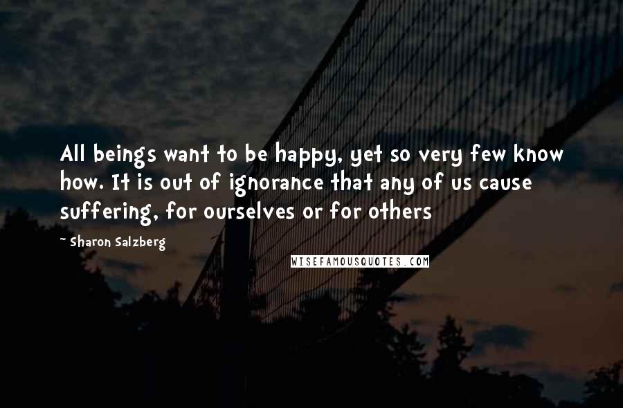 Sharon Salzberg Quotes: All beings want to be happy, yet so very few know how. It is out of ignorance that any of us cause suffering, for ourselves or for others