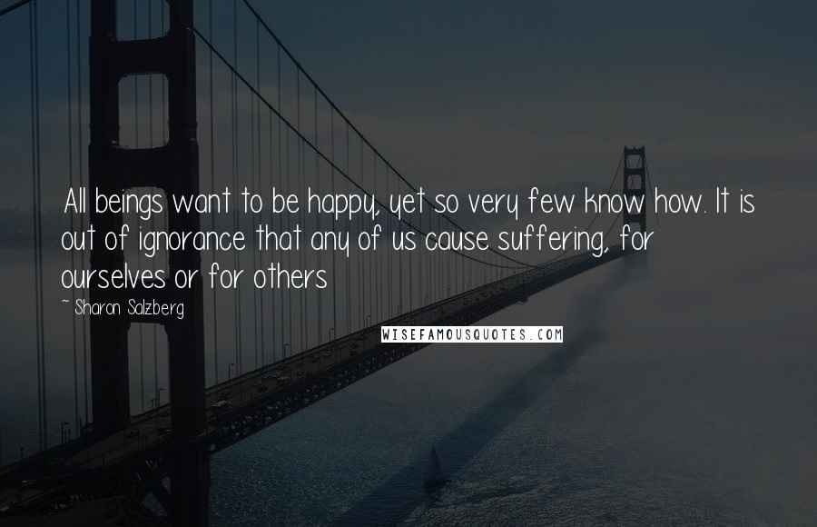 Sharon Salzberg Quotes: All beings want to be happy, yet so very few know how. It is out of ignorance that any of us cause suffering, for ourselves or for others