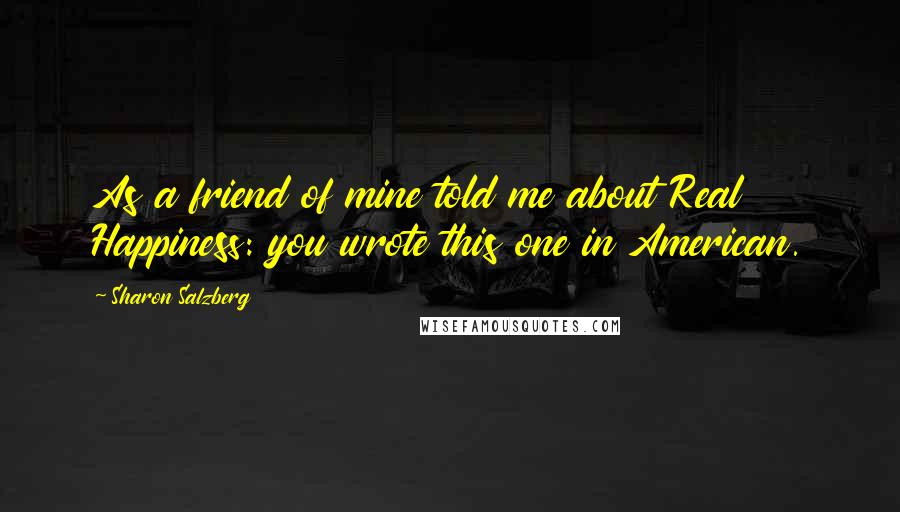 Sharon Salzberg Quotes: As a friend of mine told me about Real Happiness: you wrote this one in American.