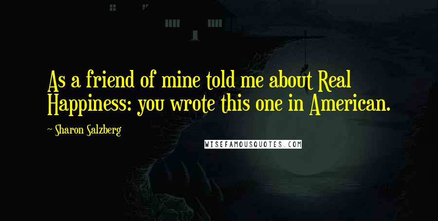 Sharon Salzberg Quotes: As a friend of mine told me about Real Happiness: you wrote this one in American.