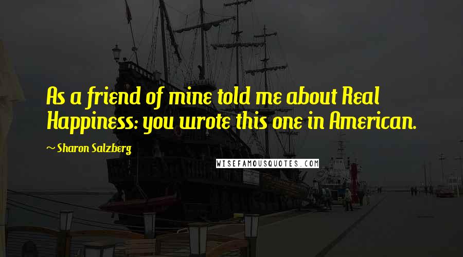 Sharon Salzberg Quotes: As a friend of mine told me about Real Happiness: you wrote this one in American.