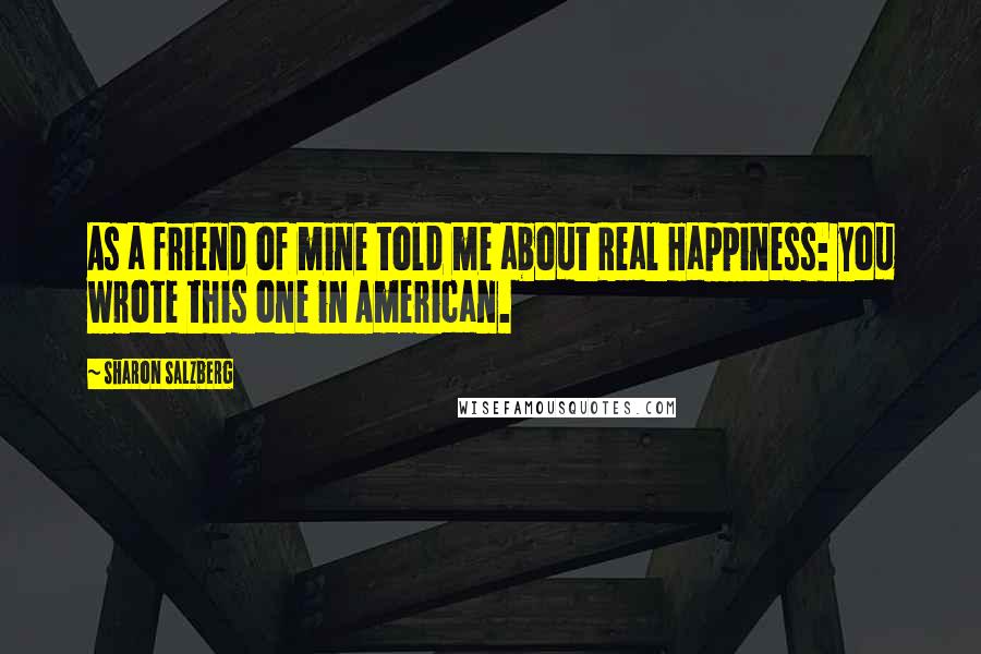 Sharon Salzberg Quotes: As a friend of mine told me about Real Happiness: you wrote this one in American.