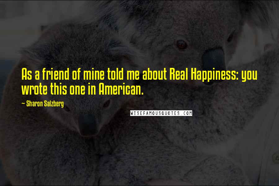 Sharon Salzberg Quotes: As a friend of mine told me about Real Happiness: you wrote this one in American.