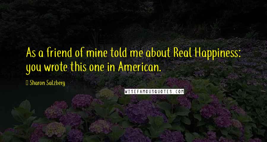 Sharon Salzberg Quotes: As a friend of mine told me about Real Happiness: you wrote this one in American.