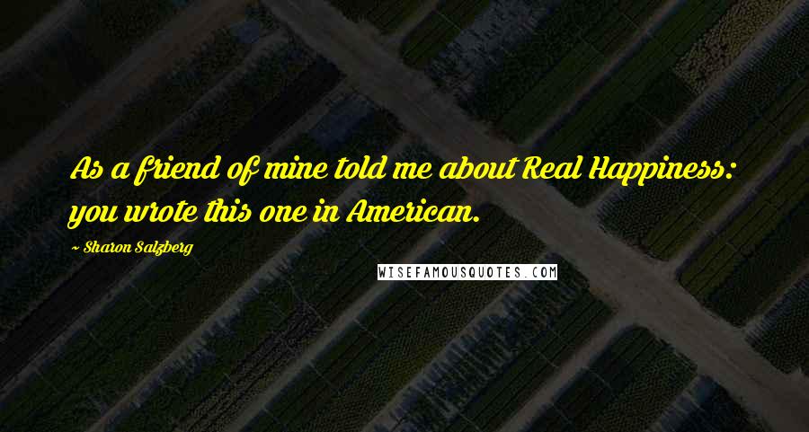 Sharon Salzberg Quotes: As a friend of mine told me about Real Happiness: you wrote this one in American.