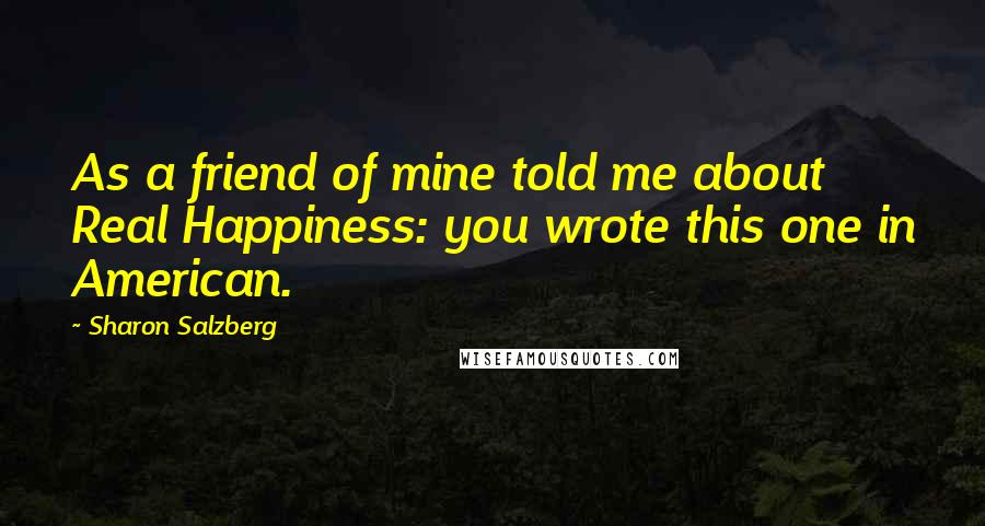 Sharon Salzberg Quotes: As a friend of mine told me about Real Happiness: you wrote this one in American.