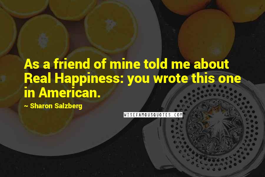 Sharon Salzberg Quotes: As a friend of mine told me about Real Happiness: you wrote this one in American.