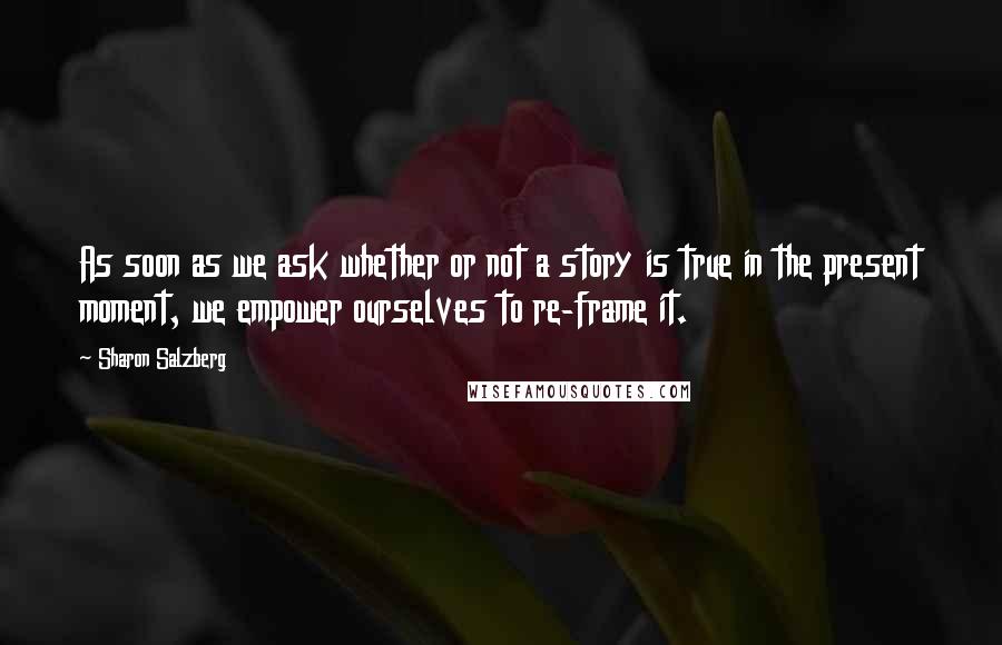 Sharon Salzberg Quotes: As soon as we ask whether or not a story is true in the present moment, we empower ourselves to re-frame it.